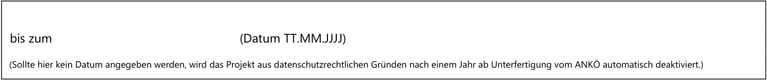 bis zum(Datum TT.MM.JJJJ)
(Sollte hier kein Datum angegeben werden, wird das Projekt aus datenschutzrechtlichen Gründen nach einem Jahr ab Unterfertigung vom ANKÖ automatisch deaktiviert.)